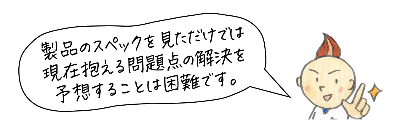 製品スペックを見ただけでは抱えている問題の解決を予想できません